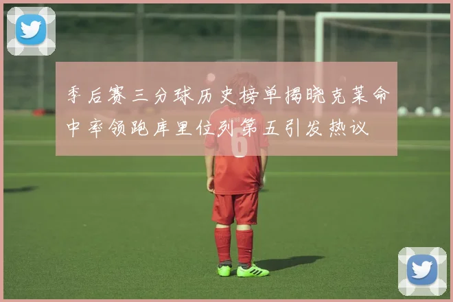 季后赛三分球历史榜单揭晓克莱命中率领跑库里位列第五引发热议