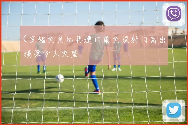C罗错失良机再遭门前失误射门高出横梁令人失望