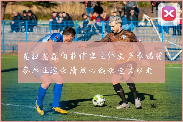 克拉克森向菲律宾主帅发声承诺将参加亚运会请放心我会全力以赴