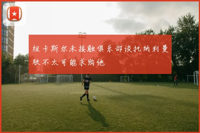 纽卡斯尔未接触俱乐部谈托纳利曼联不太可能求购他