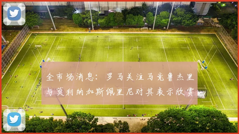 全市场消息：罗马关注马竞鲁杰里与莫利纳加斯佩里尼对其表示欣赏