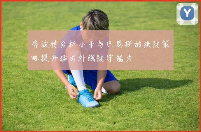 香波特分析小卡与巴恩斯的换防策略提升猛龙外线防守能力