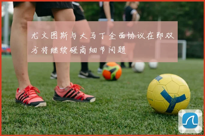 尤文图斯与大马丁全面协议在即双方将继续磋商细节问题