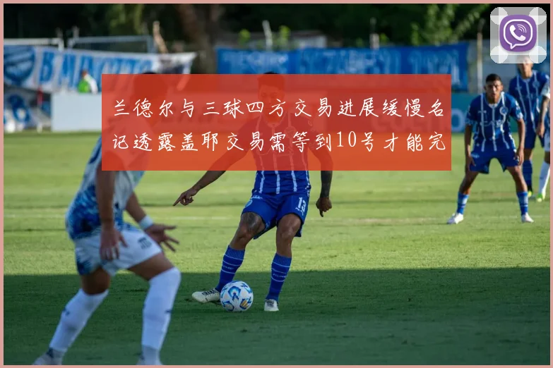 兰德尔与三球四方交易进展缓慢名记透露盖耶交易需等到10号才能完成
