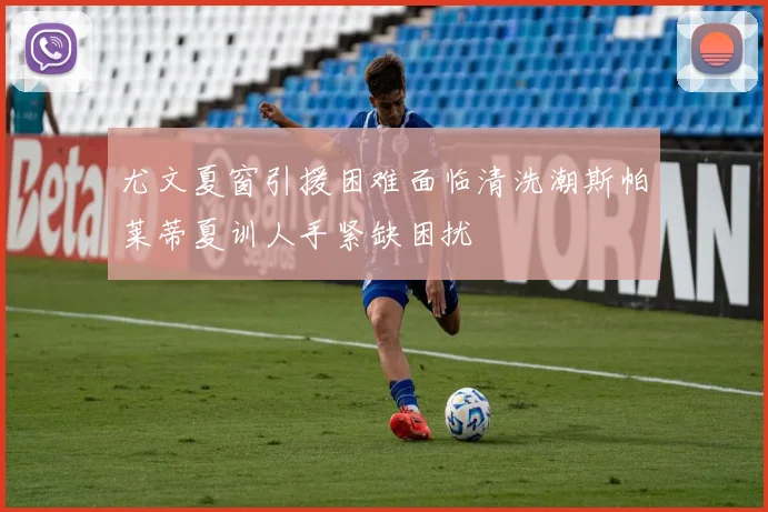 尤文夏窗引援困难面临清洗潮斯帕莱蒂夏训人手紧缺困扰