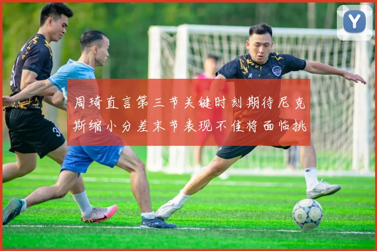 周琦直言第三节关键时刻期待尼克斯缩小分差末节表现不佳将面临挑战