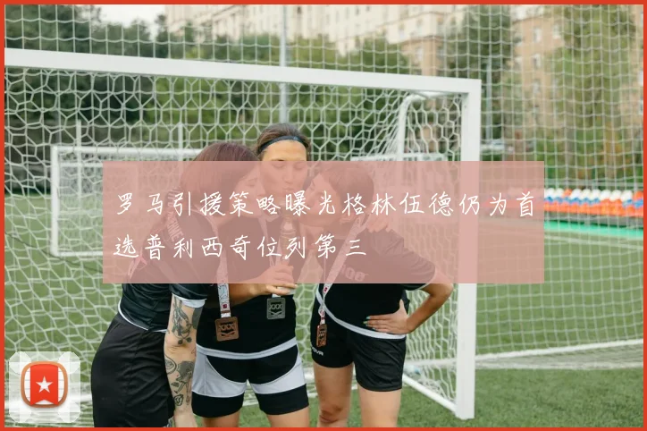 罗马引援策略曝光格林伍德仍为首选普利西奇位列第三