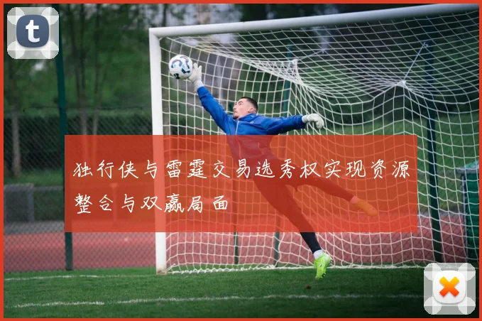 独行侠与雷霆交易选秀权实现资源整合与双赢局面