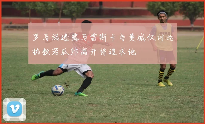 罗马诺透露马雷斯卡与曼城仅讨论执教若瓜帅离开将追求他