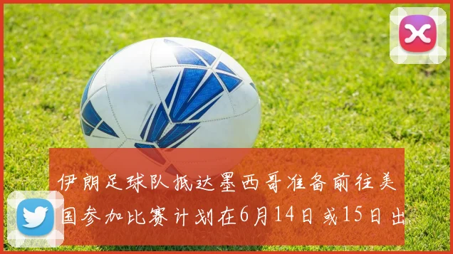 伊朗足球队抵达墨西哥准备前往美国参加比赛计划在6月14日或15日出发