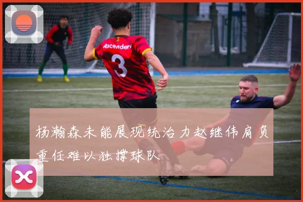 杨瀚森未能展现统治力赵继伟肩负重任难以独撑球队